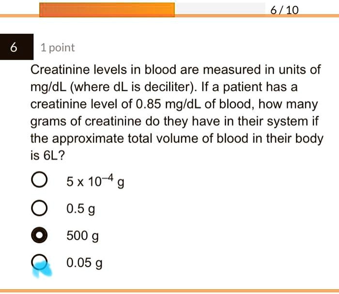 Creatinine levels in blood are measured in units of mg/dL (where dL is deciliter). If a patient has a creatinine level of 0.85 mg/dL of blood, how many grams of creatinine do they have in their system if the approximate total volume of blood in their body is 6L?

5 x 10^-4 g
0.5 g
500 g
0.05 g