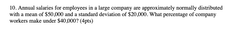Annual salaries for employees in a large company are approximately normally distributed with a mean of 50,000 and a standard deviation of20,000. What percentage of company workers make under 40,000? (4pts)