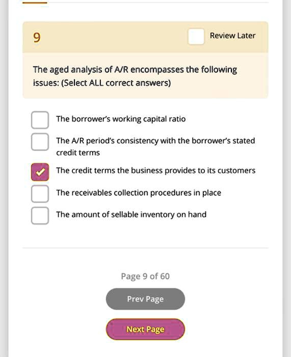 9
The aged analysis of A/R encompasses the following
issues: (Select ALL correct answers)
The borrower's working capital ratio
The A/R period's consistency with the borrower's stated
credit terms
The credit terms the business provides to its customers
The receivables collection procedures in place
The amount of sellable inventory on hand