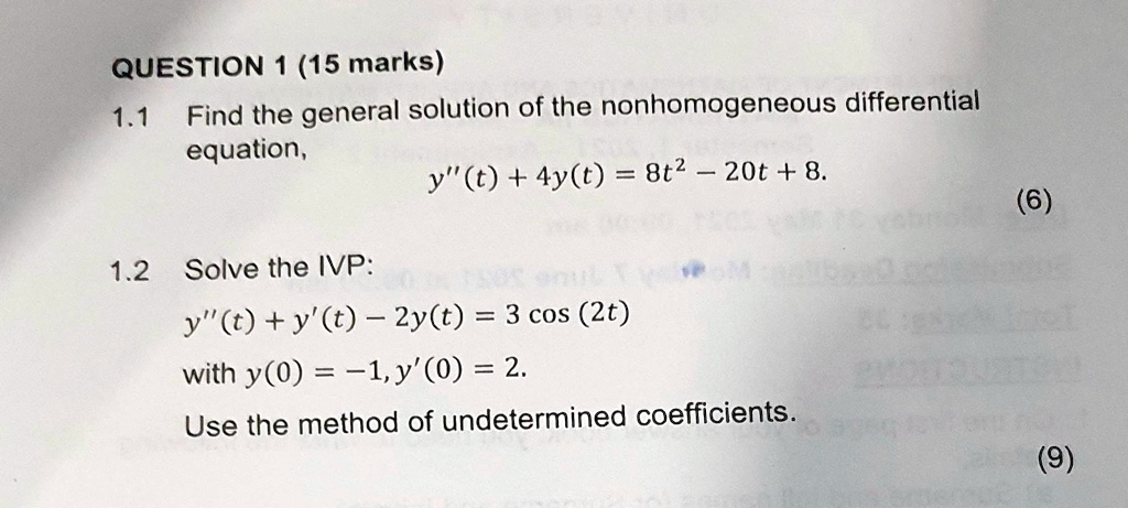 QUESTION 1 (15 marks)
1.1 Find the general solution of the nonhomogeneous differential equation,
y”(t) + 4y(t) = 8t^2 - 20t + 8.
1.2 Solve the IVP:
y”(t) + y'(t) - 2y(t) = 3 cos (2t)
with y(0) = -1, y'(0) = 2.
Use the method of undetermined coefficients.