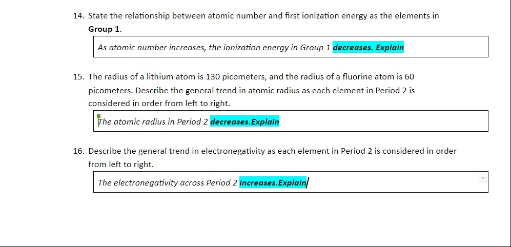 14. State the relationship between atomic number and first ionization energy as the elements in
Group 1.
As atomic number increases, the ionization energy in Group 1 decreases. Explain
15. The radius of a lithium atom is 130 picometers, and the radius of a fluorine atom is 60
picometers. Describe the general trend in atomic radius as each element in Period 2 is
considered in order from left to right.
The atomic radius in Period 2 decreases. Explain
16. Describe the general trend in electronegativity as each element in Period 2 is considered in order
from left to right.
The electronegativity across Period 2 increases. Explain
