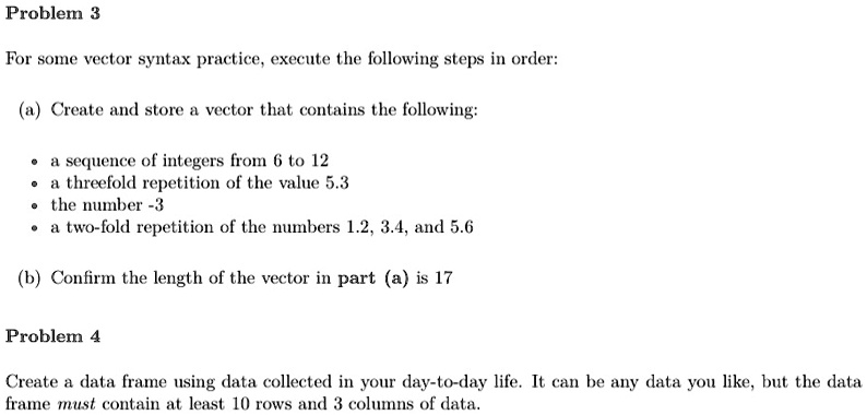 Problem 3
For some vector syntax practice, execute the following steps in order:
(a) Create and store a vector that contains the following:
? a sequence of integers from 6 to 12
? a threefold repetition of the value 5.3
? the number -3
? a two-fold repetition of the numbers 1.2, 3.4, and 5.6
(b) Confirm the length of the vector in part (a) is 17
Problem 4
Create a data frame using data collected in your day-to-day life. It can be any data you like, but the data
frame must contain at least 10 rows and 3 columns of data.