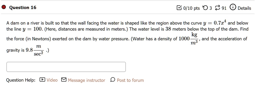 A dam on a river is built so that the wall facing the water is shaped like the region above the curve y = 0.7x^4 and below the line y = 100. (Here, distances are measured in meters.) The water level is 38 meters below the top of the dam. Find the force (in Newtons) exerted on the dam by water pressure. (Water has a density of 1000 kg/m^3, and the acceleration of gravity is 9.8 m/sec^2.)