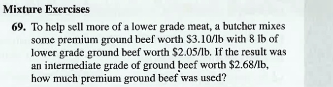 69. To help sell more of a lower grade meat, a butcher mixes some premium ground beef worth 3.10/lb with 8 lb of lower grade ground beef worth2.05/lb. If the result was an intermediate grade of ground beef worth 2.68/lb, how much premium ground beef was used?