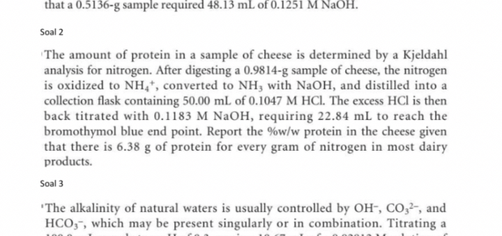 that a 0.5136-g sample required 48.13  mL of 0.1251 MNaOH.

Soal 2
The amount of protein in a sample of cheese is determined by a Kjeldahl analysis for nitrogen. After digesting a 0.9814-g sample of cheese, the nitrogen is oxidized to NH4^+, converted to NH3 with NaOH, and distilled into a collection flask containing 50.00  mL of 0.1047 MHCl. The excess HCl is then back titrated with 0.1183 MNaOH, requiring 22.84  mL to reach the bromothymol blue end point. Report the %w/w protein in the cheese given that there is 6.38  g of protein for every gram of nitrogen in most dairy products.

Soal 3
'The alkalinity of natural waters is usually controlled by OH^-, CO3^2-, and HCO3^-^-, which may be present singularly or in combination. Titrating a