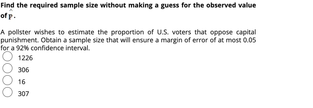 Find the required sample size without making a guess for the observed value of p?.
A pollster wishes to estimate the proportion of U.S. voters that oppose capital punishment. Obtain a sample size that will ensure a margin of error of at most 0.05 for a 92% confidence interval.
1226
306
16
307