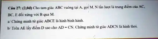 Câu 27: (2,0?) Cho tam giác ABC vuông t?i A, g?i M, N l?n l??t là trung ?i?m c?a AC, BC, E ??i x?ng v?i B qua M.
a/ Ch?ng minh t? giác ABCE là hình bình hành.
b/ Trên AE l?y ?i?m D sao cho AD = CN. Ch?ng minh t? giác ADCN là hình thoi.