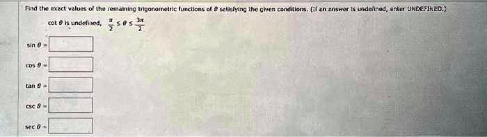 Find the exact values of the remaining trigonometric functions of θ satisfying the given conditions. (If an answer is undefined, enter UNDEFINED.)
cotθ is undefined, (π)/(2)≤θ≤(3π)/(2)
sinθ =
cosθ =
tanθ =
cscθ =
secθ =
