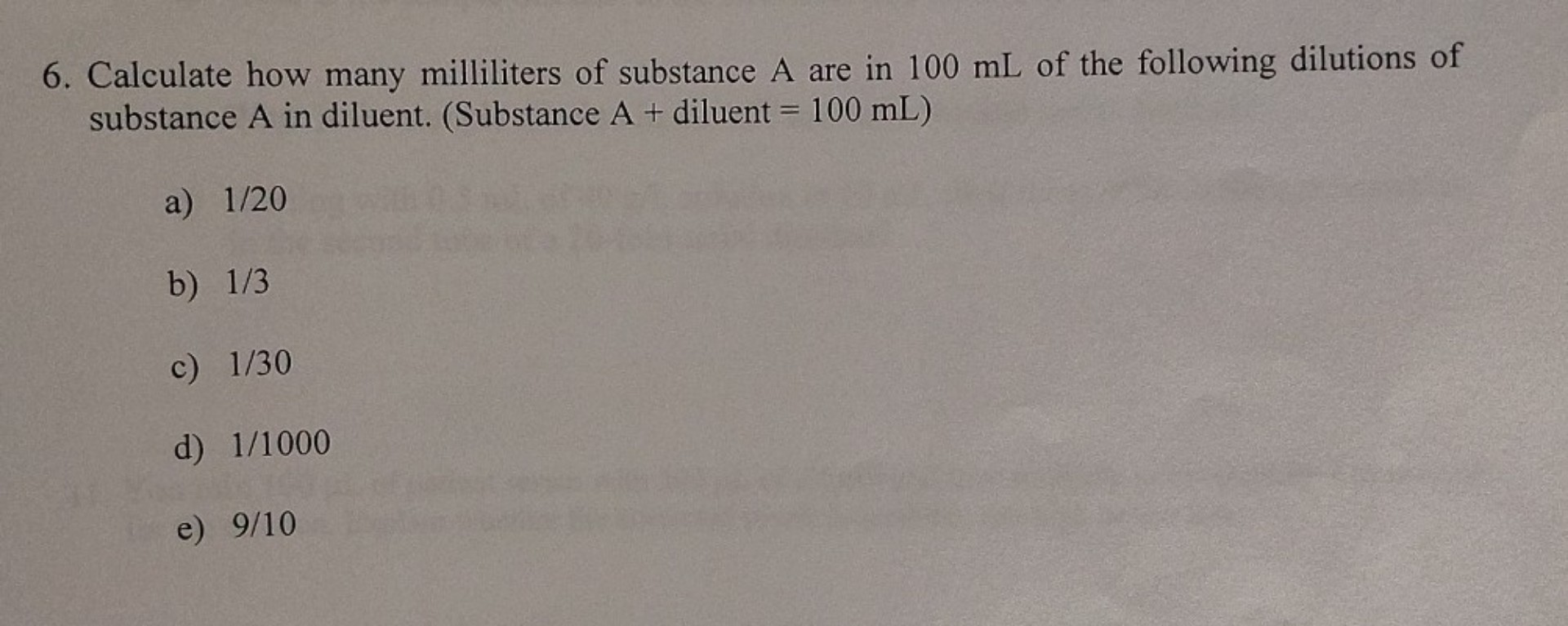 6. Calculate how many milliliters of substance A are in 100 mL of the following dilutions of substance A in diluent. (Substance A + diluent = 100 mL)

a) 1/20
b) 1/3
c) 1/30
d) 1/1000
e) 9/10