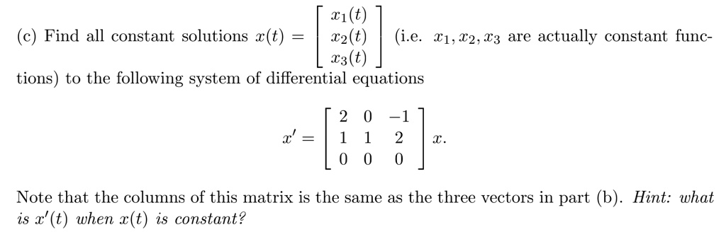 (c) Find all constant solutions x(t) = [x1(t)  x2(t)  x3(t)] (i.e. x1, x2, x3 are actually constant functions) to the following system of differential equations x' = [2 0 -1  1 1 2  0 0 0] x. Note that the columns of this matrix is the same as the three vectors in part (b). Hint: what is x'(t) when x(t) is constant?