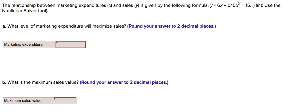 The relationship between marketing expenditures (x) and sales (y) is given by the following formula, y = 6x - 0.10x^2 + 15. (Hint: Use the Nonlinear Solver tool).

a. What level of marketing expenditure will maximize sales? (Round your answer to 2 decimal places.)

Marketing expenditure

b. What is the maximum sales value? (Round your answer to 2 decimal places.)

Maximum sales value