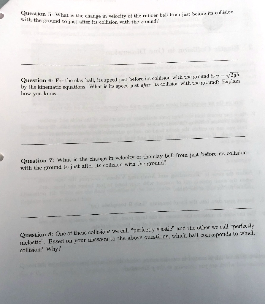 Question 5: What is the change in velocity of the rubber ball from just before its collision with the ground to just after its collision with the ground?
Question 6: For the clay ball, its speed just before its collision with the ground is v = ?2gh by the kinematic equations. What is its speed just after its collision with the ground? Explain how you know.
Question 7: What is the change in velocity of the clay ball from just before its collision with the ground to just after its collision with the ground?
Question 8: One of these collisions we call "perfectly elastic" and the other we call "perfectly inelastic". Based on your answers to the above questions, which ball corresponds to which collision? Why?
