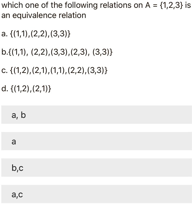 which one of the following relations on A = 1,2,3 is an equivalence relation
a. (1,1),(2,2),(3,3)
b.(1,1), (2,2),(3,3),(2,3), (3,3)
c. (1,2),(2,1),(1,1),(2,2),(3,3)
d. (1,2),(2,1)
a, b
a
b,c
a,c