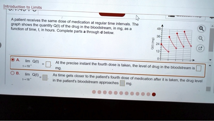 Introduction to Limits
A patient receives the same dose of medication at regular time intervals. The graph shows the quantity Q(t) of the drug in the bloodstream, in mg, as a function of time, t, in hours. Complete parts a through d below.
Q(t) (mg)
A. lim t?18+ Q(t) = . At the precise instant the fourth dose is taken, the level of drug in the bloodstream is mg.
B. lim t?18+ Q(t) = . As time gets closer to the patient's fourth dose of medication after it is taken, the drug level in the patient's bloodstream approaches mg.