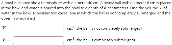 A bowl is shaped like a hemisphere with diameter 40 cm. A heavy ball with diameter 8 cm is placed in the bowl and water is poured into the bowl to a depth of h centimeters. Find the volume V of water in the bowl. (Consider two cases: one in which the ball is not completely submerged and the other in which it is.)
V = cm^3 (the ball is not completely submerged)
V = cm^3 (the ball is completely submerged)