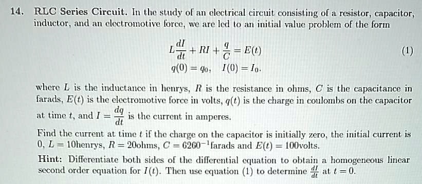 14. RLC Series Circuit. In the study of an electrical circuit consisting of a resistor, capacitor, inductor, and an electromotive force, we are led to an initial value problem of the form
L dI/dt + RI + q/C = E(t)
q(0) = q0, I(0) = I0.
where L is the inductance in henrys, R is the resistance in ohms, C is the capacitance in farads, E(t) is the electromotive force in volts, q(t) is the charge in coulombs on the capacitor at time t, and I = dq/dt is the current in amperes.
Find the current at time t if the charge on the capacitor is initially zero, the initial current is 0, L = 10henrys, R = 20ohms, C = 6260^-1farads and E(t) = 100volts.
Hint: Differentiate both sides of the differential equation to obtain a homogeneous linear second order equation for I(t). Then use equation (1) to determine dI/dt at t = 0.