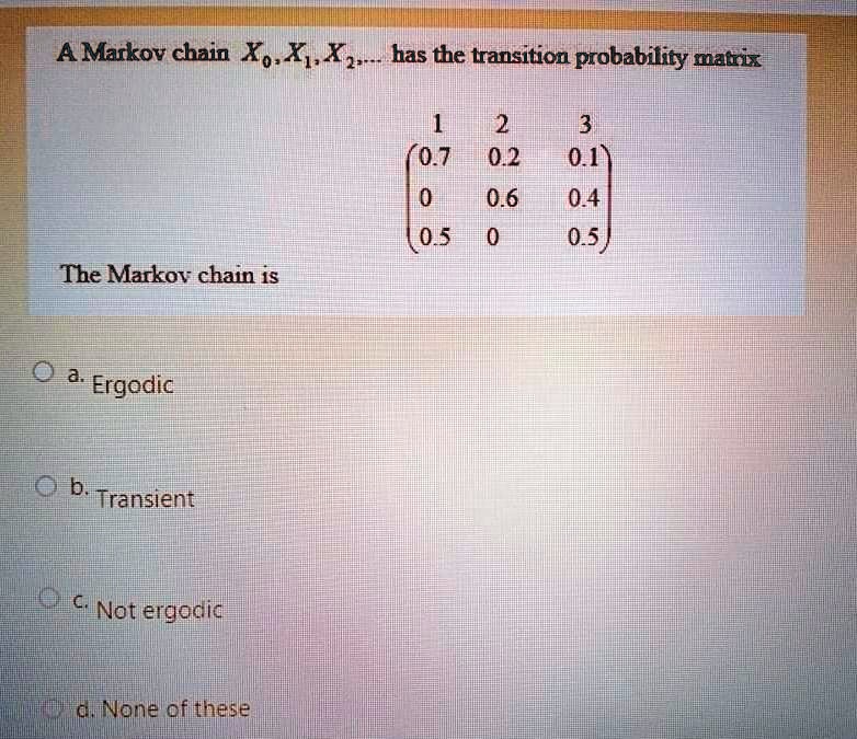 A Ma r k o v c h a i n X0, X1, X2, ... h a s t h e t r a n s i t i o n p r o b a b i l i t y m a t r i x
1 2 3
(0.7 0.2 0.1)
(0 0.6 0.4)
(0.5 0 0.5)
Th e Ma r k o v c h a i n i s
a. E r g o d i c
b. T r a n s i e n t
c. N o t e r g o d i c
d. N o n e o f t h e s e