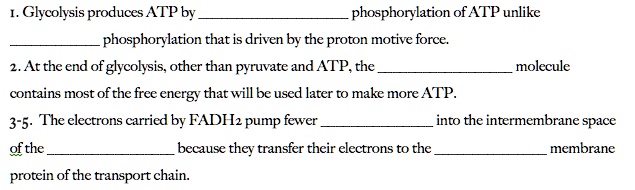 1. Glycolysis produces ATP by  phosphorylation of ATP unlike  phosphorylation that is driven by the proton motive force.
2. At the end of glycolysis, other than pyruvate and ATP, the  molecule contains most of the free energy that will be used later to make more ATP.
3-5. The electrons carried by FADH2 pump fewer  into the intermembrane space of the  because they transfer their electrons to the  membrane protein of the transport chain.