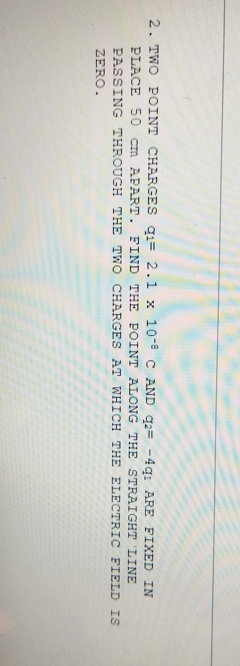 2. TWO POINT CHARGES q1=2.1 × 10^-8 C AND q2=-4 q1 ARE FIXED IN PLACE 50  cm APART. FIND THE POINT ALONG THE STRAIGHT IINE PASSING THROUGH THE TWO CHARGES AT WHICH THE ELECTRIC FIELD IS ZERO.