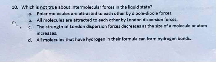 10. Which is not true about intermolecular forces in the liquid state?
a. Polar molecules are attracted to each other by dipole-dipole forces.
b. All molecules are attracted to each other by London dispersion forces.
c. The strength of London dispersion forces decreases as the size of a molecule or atom increases.
d. All molecules that have hydrogen in their formula can form hydrogen bonds.