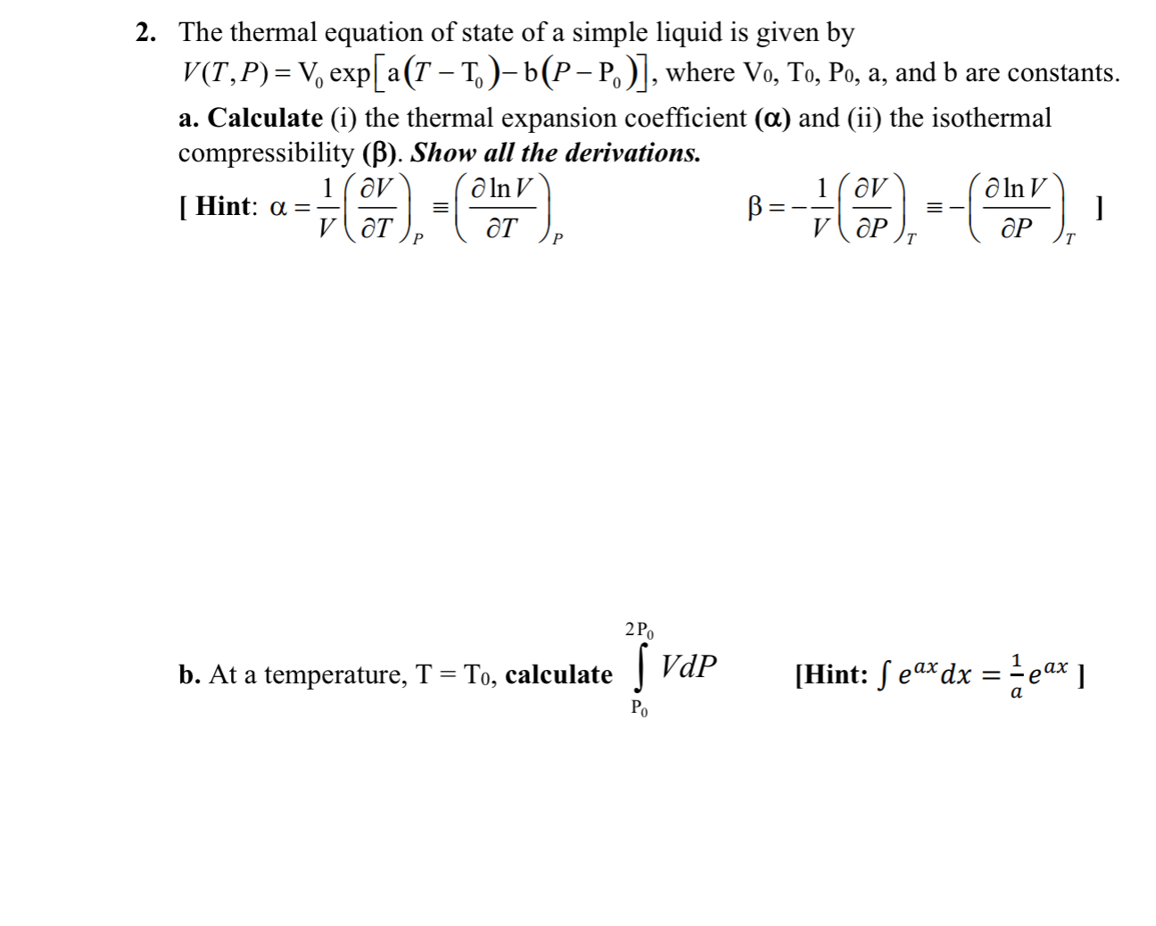 2. The thermal equation of state of a simple liquid is given by ( V(T, P)=mathrmV0 exp left[mathrmaleft(T-mathrmT0ight)-mathrmbleft(P-mathrmP0ight)ight] ), where ( mathrmV0, mathrm T0, mathrmP0 ), ( mathrma ), and ( mathrmb ) are constants.
a. Calculate (i) the thermal expansion coefficient ( (oldsymbolalpha) ) and (ii) the isothermal compressibility ( ( eta ) ). Show all the derivations.
[ Hint: ( alpha=frac1Vleft(fracpartial Vpartial Tight)P equivleft(fracpartial ln Vpartial Tight)P )
[
left.eta=-frac1Vleft(fracpartial Vpartial Pight)T equiv-left(fracpartial ln Vpartial Pight)Tight]
]
b. At a temperature, ( mathrmT=mathrmT0 ), calculate ( intmathrmP0^2 mathrmP0 V d P quad ) [Hint: ( int e^a x d x=frac1a e^a x ) ]