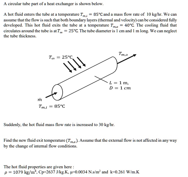 A circular tube part of a heat exchanger is shown below.

A hot fluid enters the tube at a temperature Tm,i = 85^circ C and a mass flow rate of 10 kg/hr. We can
assume that the flow is such that both boundary layers (thermal and velocity) can be considered fully
developed. This hot fluid exits the tube at a temperature Tm,o = 40^circ C. The cooling fluid that
circulates around the tube is at Tinfty = 25^circ C. The tube diameter is 1 cm and 1 m long. We can neglect
the tube thickness.

Tinfty = 25^circ C
Tm,o
L = 1 	ext m,
D = 1 	ext cm
dotm
Tm,i = 85^circ C

Suddenly, the hot fluid mass flow rate is increased to 30 kg/hr.

Find the new fluid exit temperature (Tm,o). Assume that the external flow is not affected in any way
by the change of internal flow conditions.

The hot fluid properties are given here :
ho = 1079 	ext kg/m^3, Cp=2637 J/kg.K, mu=0.0034 N.s/m^2 and k=0.261 W/m.K
