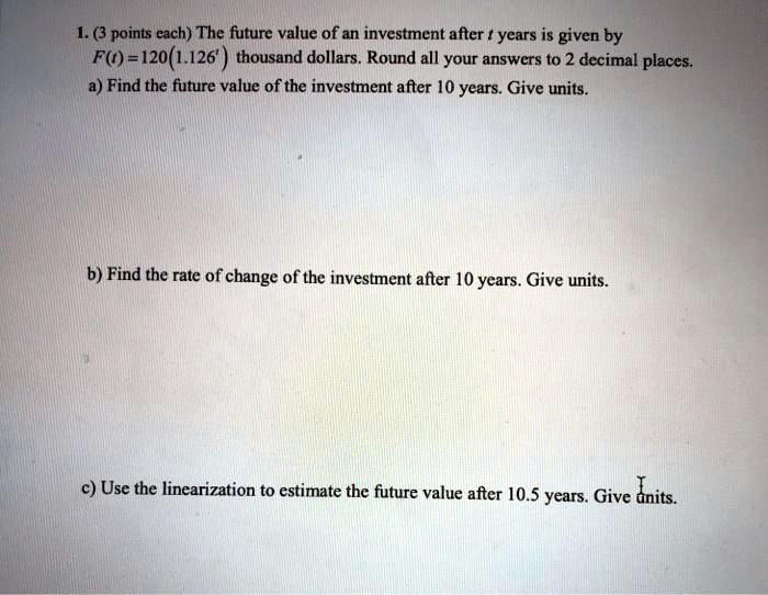 1. (3 points each) The future value of an investment after t years is given by
F(t)=120(1.126^t) thousand dollars. Round all your answers to 2 decimal places.
a) Find the future value of the investment after 10 years. Give units.
b) Find the rate of change of the investment after 10 years. Give units.
c) Use the linearization to estimate the future value after 10.5 years. Give units.