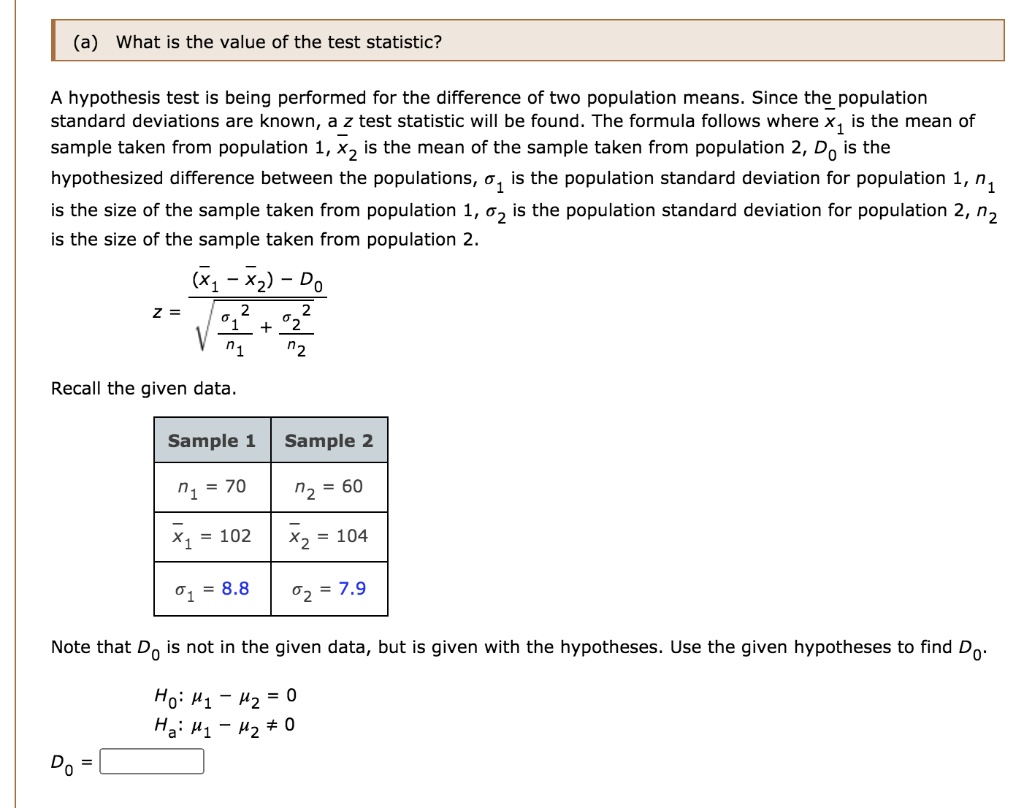(a) What is the value of the test statistic?

A hypothesis test is being performed for the difference of two population means. Since the population standard deviations are known, a z test statistic will be found. The formula follows where x?1 is the mean of the sample taken from population 1, x?2 is the mean of the sample taken from population 2, D0 is the hypothesized difference between the populations, ?1 is the population standard deviation for population 1, n1 is the size of the sample taken from population 1, ?2 is the population standard deviation for population 2, n2 is the size of the sample taken from population 2.

z = (x?1 - x?2 - D0) / sqrt(?1^2 / n1 + ?2^2 / n2)

Recall the given data.

Sample 1	Sample 2
n1 = 70		n2 = 60
x?1 = 102	x?2 = 104
?1 = 8.8		?2 = 7.9

Note that D0 is not in the given data, but is given with the hypotheses. Use the given hypotheses to find D0.

H0: ?1 - ?2 = 0
Ha: ?1 - ?2 ? 0

D0 =