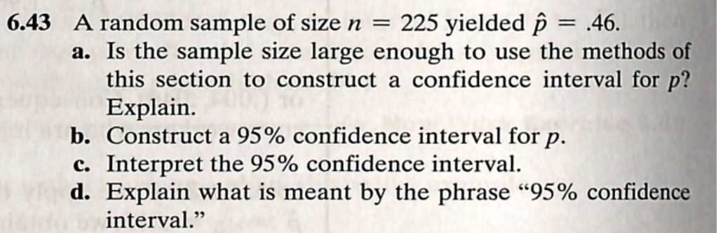 6.43 A random sample of size n = 225 yielded p? = .46.
a. Is the sample size large enough to use the methods of this section to construct a confidence interval for p?
Explain.
b. Construct a 95% confidence interval for p.
c. Interpret the 95% confidence interval.
d. Explain what is meant by the phrase "95% confidence interval."