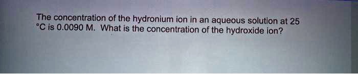 The concentration of the hydronium ion in an aqueous solution at 25 °C is 0.0090 M. What is the concentration of the hydroxide ion?