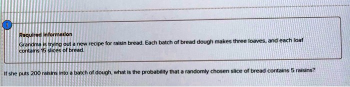 Grandma is trying out a new recipe for raisin bread. Each batch of bread dough makes three loaves, and each loaf contains 15 slices of bread.

If she puts 200 raisins into a batch of dough, what is the probability that a randomly chosen slice of bread contains 5 raisins?