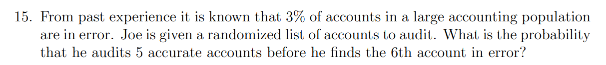 15. From past experience it is known that ( 3 % ) of accounts in a large accounting population are in error. Joe is given a randomized list of accounts to audit. What is the probability that he audits 5 accurate accounts before he finds the 6th account in error?