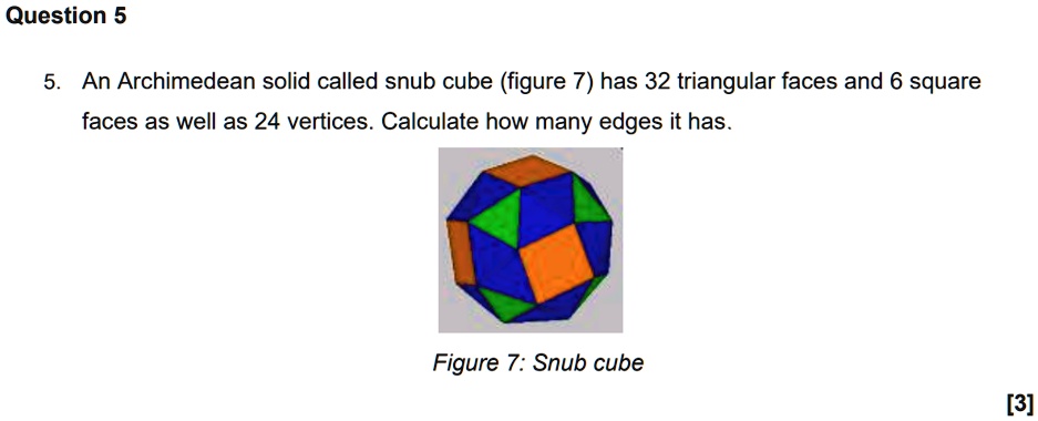 Question 5
5. An Archimedean solid called snub cube (figure 7) has 32 triangular faces and 6 square faces as well as 24 vertices. Calculate how many edges it has.
Figure 7: Snub cube
[3]