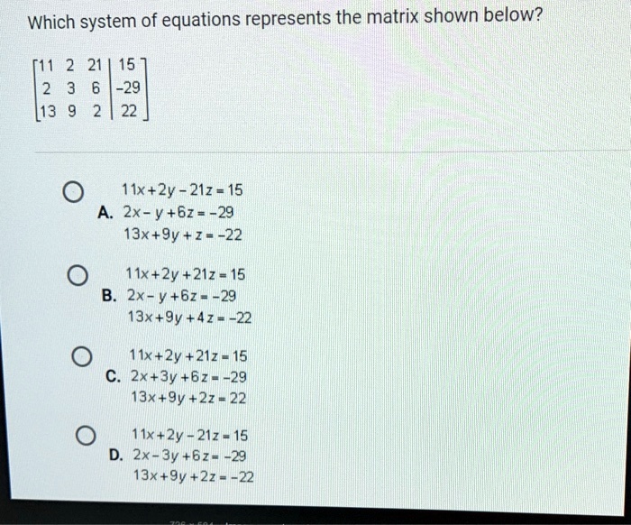 Which system of equations represents the matrix shown below?
[11 2 21 | 15
 2 3 6 | -29
 13 9 2 | 22]
11x+2y-21z=15
A. 2x-y+6z=-29
13x+9y+z=-22
11x+2y+21z=15
B. 2x-y+6z=-29
13x+9y+4z=-22
11x+2y+21z=15
C. 2x+3y+6z=-29
13x+9y+2z=22
11x+2y-21z=15
D. 2x-3y+6z=-29
13x+9y+2z=-22