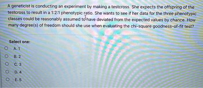 A geneticist is conducting an experiment by making a testcross. She expects the offspring of the testcross to result in a 1:2:1 phenotypic ratio. She wants to see if her data for the three phenotypic classes could be reasonably assumed to have deviated from the expected values by chance. How many degree(s) of freedom should she use when evaluating the chi-square goodness-of-fit test?

Select one:
A. 1
B. 2
C. 3
D. 4
E. 5