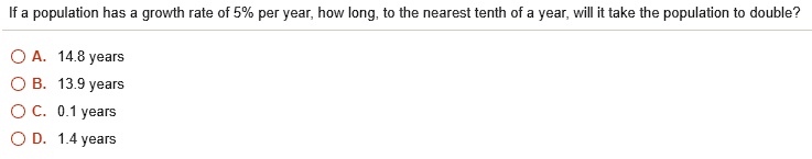 If a population has a growth rate of 5% per year, how long, to the nearest tenth of a year, will it take the population to double?
A. 14.8 years
B. 13.9 years
C. 0.1 years
D. 1.4 years