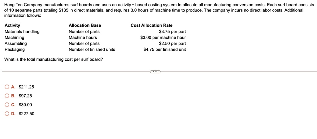 Hang Ten Company manufactures surf boards and uses an activity - based costing system to allocate all manufacturing conversion costs. Each surf board consists
of 10 separate parts totaling 135 in direct materials, and requires 3.0 hours of machine time to produce. The company incurs no direct labor costs. Additional
information follows:
Activity
Allocation Base
Cost Allocation Rate
Materials handling
Number of parts3.75 per part
Machining
Machine hours
3.00 per machine hour
Assembling
Number of parts2.50 per part
Packaging
Number of finished units
4.75 per finished unit
What is the total manufacturing cost per surf board?
? ?.211.25
? ?. 97.25
OC.30.00
OD. 227.50