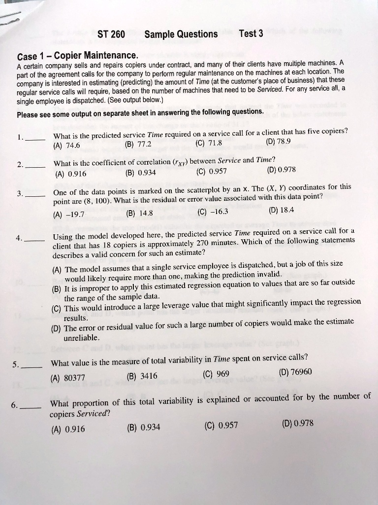 ST 260 Sample Questions Test 3
Case 1 – Copier Maintenance.
A certain company sells and repairs copiers under contract, and many of their clients have multiple machines. A part of the agreement calls for the company to perform regular maintenance on the machines at each location. The company is interested in estimating (predicting) the amount of Time (at the customer's place of business) that these regular service calls will require, based on the number of machines that need to be Serviced. For any service all, a single employee is dispatched. (See output below.)
Please see some output on separate sheet in answering the following questions.
1.  What is the predicted service Time required on a service call for a client that has five copiers?
(A) 74.6 (B) 77.2 (C) 71.8 (D) 78.9
2.  What is the coefficient of correlation (rXY) between Service and Time?
(A) 0.916 (B) 0.934 (C) 0.957 (D) 0.978
3.  One of the data points is marked on the scatterplot by an x. The (X, Y) coordinates for this point are (8, 100). What is the residual or error value associated with this data point?
(A) –19.7 (B) 14.8 (C) –16.3 (D) 18.4
4.  Using the model developed here, the predicted service Time required on a service call for a client that has 18 copiers is approximately 270 minutes. Which of the following statements describes a valid concern for such an estimate?
(A) The model assumes that a single service employee is dispatched, but a job of this size would likely require more than one, making the prediction invalid.
(B) It is improper to apply this estimated regression equation to values that are so far outside the range of the sample data.
(C) This would introduce a large leverage value that might significantly impact the regression results.
(D) The error or residual value for such a large number of copiers would make the estimate unreliable.
5.  What value is the measure of total variability in Time spent on service calls?
(A) 80377 (B) 3416 (C) 969 (D) 76960
6.  What proportion of this total variability is explained or accounted for by the number of copiers Serviced?
(A) 0.916 (B) 0.934 (C) 0.957 (D) 0.978