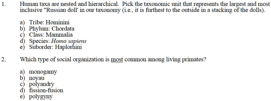 1. Human taxa are nested and hierarchical. Pick the taxonomic unit that represents the largest and most inclusive "Russian doll' in our taxonomy (i.e., it is furthest to the outside in a stacking of the dolls).

a) Tribe: Hominini
b) Phylum: Chordata
c) Class: Mammalia
d) Species: Homo sapiens
e) Suborder: Haplorhini

2. Which type of social organization is most common among living primates?

a) monogamy
b) noyau
c) polyandry
d) fission-fusion
e) polygyny