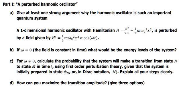 Part I: "A perturbed harmonic oscillator"

a) Give at least one strong argument why the harmonic oscillator is such an important quantum system

A 1-dimensional harmonic oscillator with Hamiltonian H = p^2/2m + 1/2m?0^2x^2, is perturbed by a field given by H' = 1/2m?0^2x^2 ? cos(?t).

b) If ? = 0 (the field is constant in time) what would be the energy levels of the system?

c) For ? ? 0, calculate the probability that the system will make a transition from state N to state M in time t, using first order perturbation theory, given that the system is initially prepared in state ?N, or, in Dirac notation, |N?. Explain all your steps clearly.

d) How can you maximize the transition amplitude? (give three options)