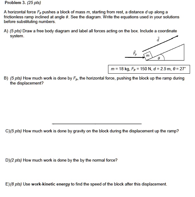 Problem 3. (25 pts)

A horizontal force Fp pushes a block of mass m, starting from rest, a distance d up along a frictionless ramp inclined at angle ?. See the diagram. Write the equations used in your solutions before substituting numbers.

A) (5 pts) Draw a free body diagram and label all forces acting on the box. Include a coordinate system.
m = 18 kg, Fp = 150 N, d = 2.5 m, ? = 27°

B) (5 pts) How much work is done by Fp, the horizontal force, pushing the block up the ramp during the displacement?

C) (5 pts) How much work is done by gravity on the block during the displacement up the ramp?

D) (2 pts) How much work is done by the normal force?

E) (8 pts) Use work-kinetic energy to find the speed of the block after this displacement.