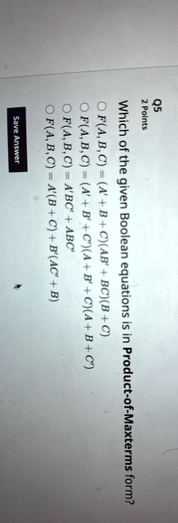 Q5
2 Points
Which of the given Boolean equations is in Product-of-Maxterms form?
F(A, B, C) = (A+B+C)(AB' + BC)(B+C)
F(A, B, C) = (A'+B'+C')(A+B+C)(A+B+C')
F(A, B, C) = A'BC' + ABC'
F(A, B, C) = A'(B+C) + B'(AC' + B)
Save Answer