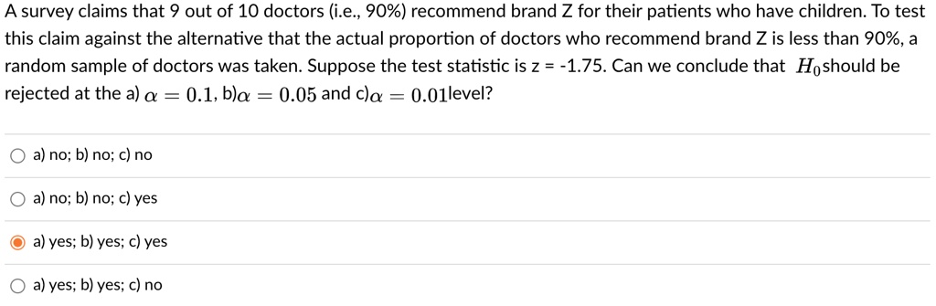A survey claims that 9 out of 10 doctors (i.e., 90%) recommend brand Z for their patients who have children. To test this claim against the alternative that the actual proportion of doctors who recommend brand Z is less than 90%, a random sample of doctors was taken. Suppose the test statistic is z = -1.75. Can we conclude that H0 should be rejected at the a) ? = 0.1, b) ? = 0.05 and c) ? = 0.01 level?

a) no; b) no; c) no

a) no; b) no; c) yes

a) yes; b) yes; c) yes

a) yes; b) yes; c) no