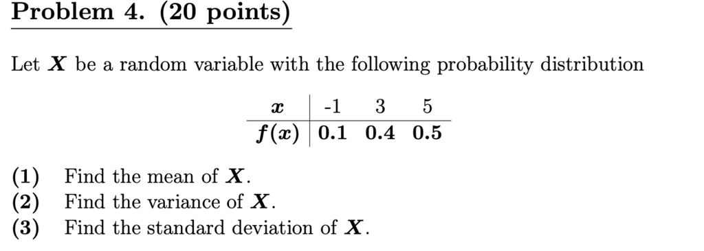 Let X be a random variable with the following probability distribution
x | -1 3 5
f(x) | 0.1 0.4 0.5
(1) Find the mean of X.
(2) Find the variance of X.
(3) Find the standard deviation of X.