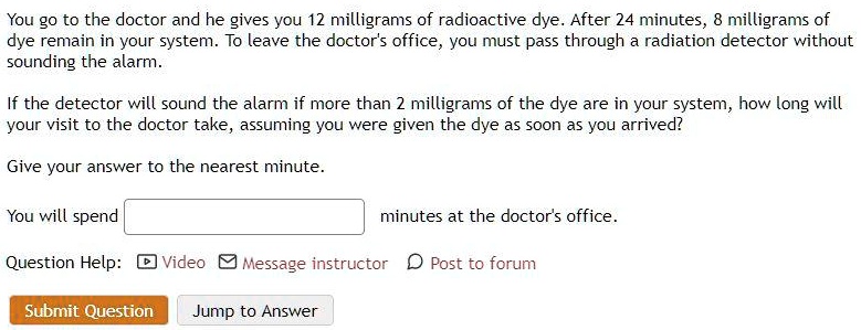 SOLVED: You go to the doctor and he gives you 12 milligrams of radioactive  dye After 24 minutes milligrams of dye remain in your system To leave the doctor's  office, you must
