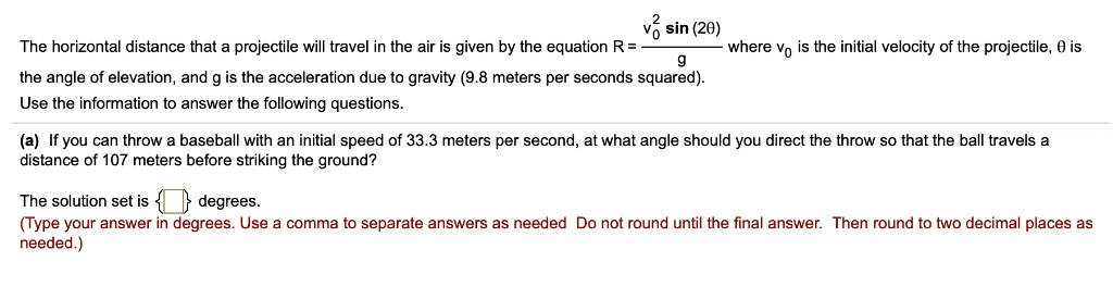 The horizontal distance that a projectile will travel in the air is given by the equation R = fracv0^2 sin(2	heta)g where v0 is the initial velocity of the projectile, 	heta is the angle of elevation, and g is the acceleration due to gravity (9.8 meters per seconds squared). Use the information to answer the following questions.
(a) If you can throw a baseball with an initial speed of 33.3 meters per second, at what angle should you direct the throw so that the ball travels a distance of 107 meters before striking the ground?
The solution set is   degrees.
(Type your answer in degrees. Use a comma to separate answers as needed. Do not round until the final answer. Then round to two decimal places as needed.)