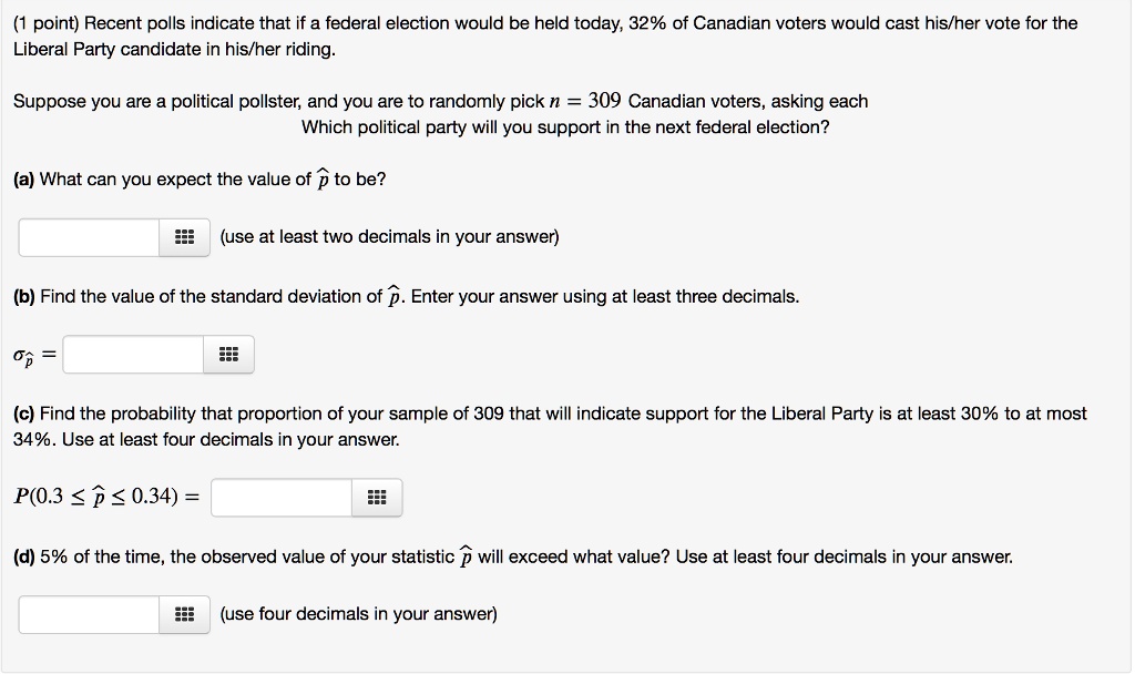 (1 point) Recent polls indicate that if a federal election would be held today, 32% of Canadian voters would cast his/her vote for the Liberal Party candidate in his/her riding.
Suppose you are a political pollster, and you are to randomly pick n = 309 Canadian voters, asking each Which political party will you support in the next federal election?
(a) What can you expect the value of hatp to be?
(use at least two decimals in your answer)
(b) Find the value of the standard deviation of hatp. Enter your answer using at least three decimals.
sigmahatp =
(c) Find the probability that proportion of your sample of 309 that will indicate support for the Liberal Party is at least 30% to at most 34%. Use at least four decimals in your answer.
P(0.3 le hatp le 0.34) =
(d) 5% of the time, the observed value of your statistic $hat{p}$ will exceed what value? Use at least four decimals in your answer.
(use four decimals in your answer)