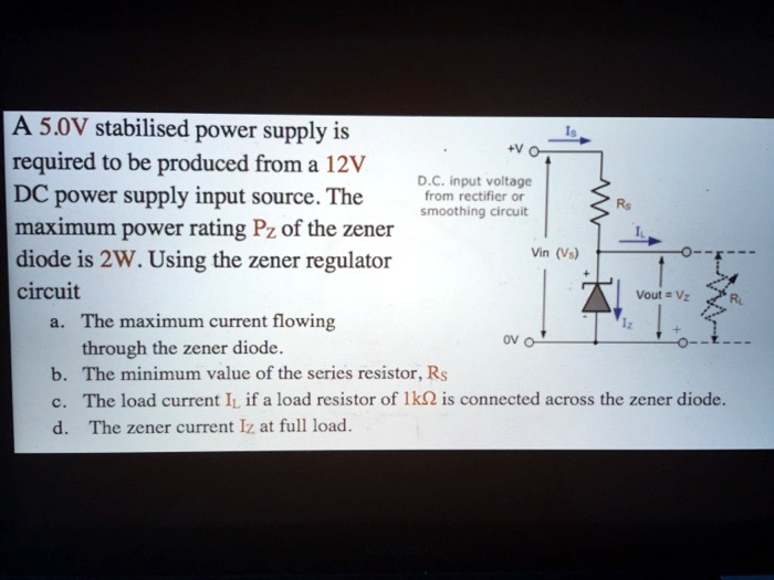 A 5.0V stabilised power supply is required to be produced from a 12V DC power supply input source. The maximum power rating PZ of the zener diode is 2W. Using the zener regulator circuit
a. The maximum current flowing through the zener diode.
b. The minimum value of the series resistor, RS
c. The load current IL if a load resistor of 1k? is connected across the zener diode.
d. The zener current IZ at full load.