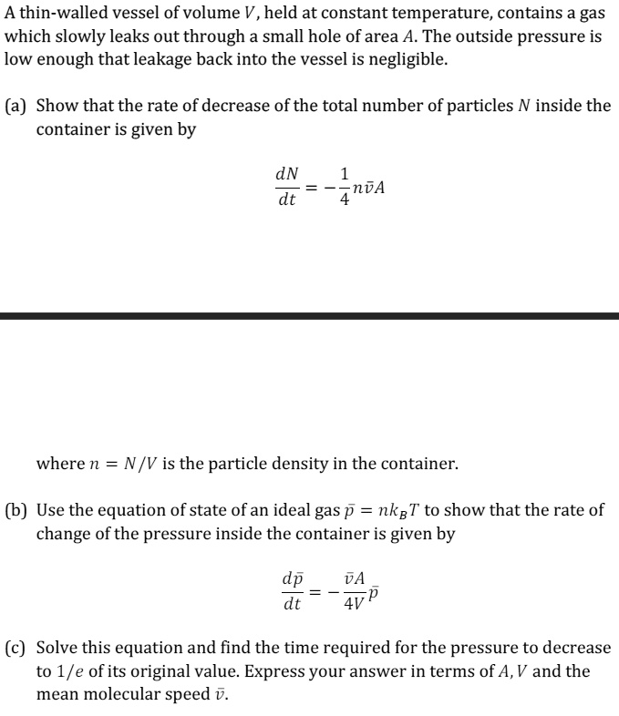 A thin-walled vessel of volume V, held at constant temperature, contains a gas which slowly leaks out through a small hole of area A. The outside pressure is low enough that leakage back into the vessel is negligible.
(a) Show that the rate of decrease of the total number of particles N inside the container is given by
(dN)/(dt) = -(1)/(4)nv̅A
where n = N/V is the particle density in the container.
(b) Use the equation of state of an ideal gas p̅ = nkBT to show that the rate of change of the pressure inside the container is given by
(dp̅)/(dt) = -(v̅A)/(4V)p̅
(c) Solve this equation and find the time required for the pressure to decrease to 1/e of its original value. Express your answer in terms of A, V and the mean molecular speed v̅.