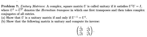 Problem 7: Unitary Matrices: A complex, square matrix U is called unitary if it satisfies U^dagger U = I, where U^dagger = overlineU^T denotes the Hermitian transpose in which one first transposes and then takes complex conjugates of all entries.
(a) Show that U is a unitary matrix if and only if U^-1 = U^dagger.
(b) Show that the following matrix is unitary and compute its inverse:
eginpmatrix frac1sqrt2    fracisqrt2 fracisqrt2    frac1sqrt2 endpmatrix.